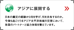 アジアに展開する 日本の震災の経験から何を学び、何を共有するのか。今後も起こりうるアジア太平洋地域の災害において、各国のパートナーと協力体制を整えています。