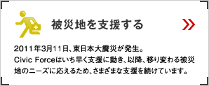 被災地を支援する 2011年3月11日、東日本大震災が発生。Civic Forceはいち早く支援に動き、以降、移り変わる被災地のニーズに応えるため、さまざまな支援を続けています。