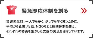 緊急即応体制を創る 災害発生時、一人でも多く、少しでも早く救うために、平時から企業、行政、NGOなどと連携体制を整え、それぞれの特長を生かした支援の実現を目指しています。